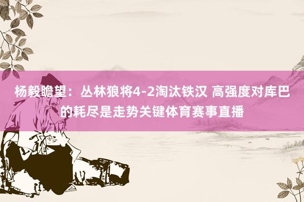 杨毅瞻望：丛林狼将4-2淘汰铁汉 高强度对库巴的耗尽是走势关键体育赛事直播