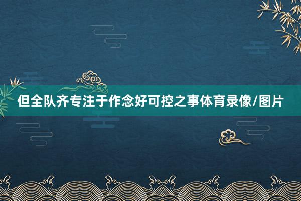 但全队齐专注于作念好可控之事体育录像/图片