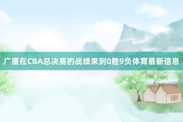 广厦在CBA总决赛的战绩来到0胜9负体育最新信息