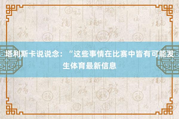 塔利斯卡说说念：“这些事情在比赛中皆有可能发生体育最新信息