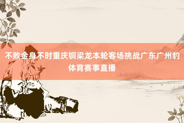 不败金身不时重庆铜梁龙本轮客场挑战广东广州豹体育赛事直播