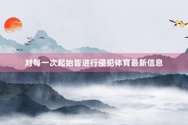 对每一次起始皆进行侵犯体育最新信息