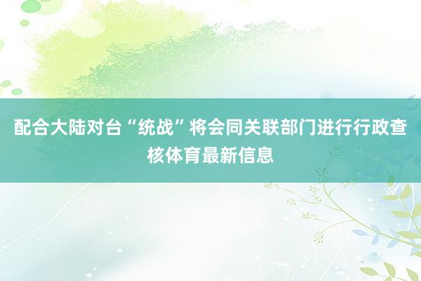 配合大陆对台“统战”将会同关联部门进行行政查核体育最新信息