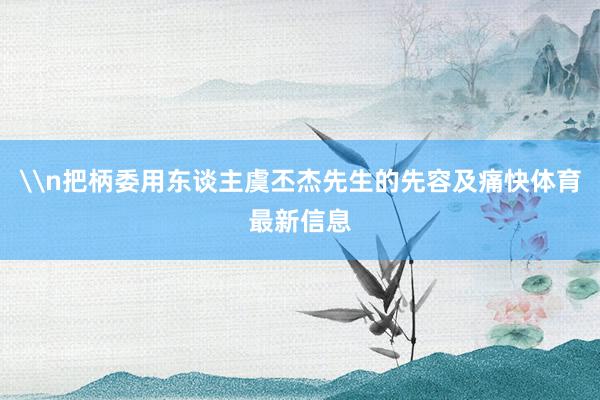 \n把柄委用东谈主虞丕杰先生的先容及痛快体育最新信息