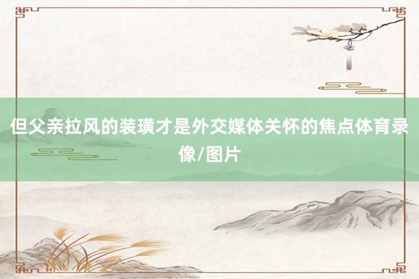但父亲拉风的装璜才是外交媒体关怀的焦点体育录像/图片