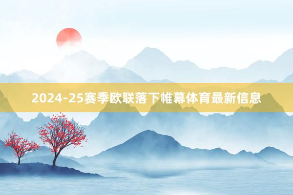 2024-25赛季欧联落下帷幕体育最新信息
