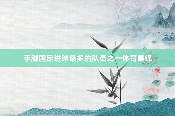 手脚国足进球最多的队员之一体育集锦