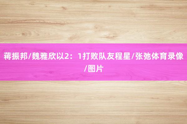 蒋振邦/魏雅欣以2：1打败队友程星/张弛体育录像/图片