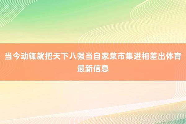 当今动辄就把天下八强当自家菜市集进相差出体育最新信息