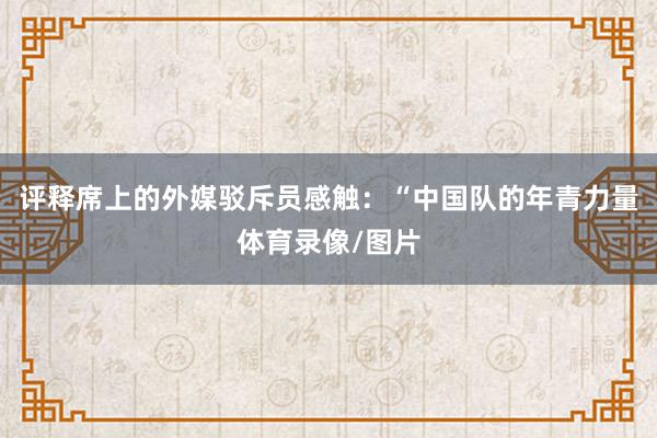 评释席上的外媒驳斥员感触：“中国队的年青力量体育录像/图片