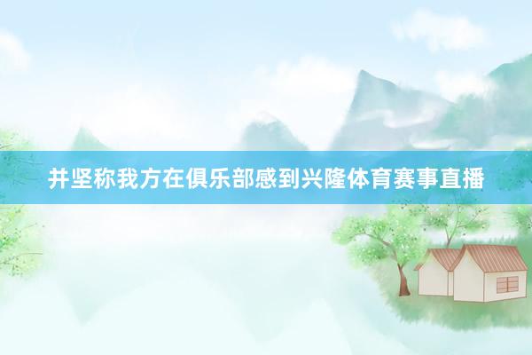 并坚称我方在俱乐部感到兴隆体育赛事直播
