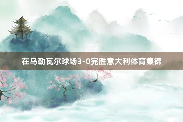 在乌勒瓦尔球场3-0完胜意大利体育集锦