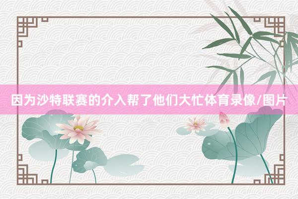 因为沙特联赛的介入帮了他们大忙体育录像/图片