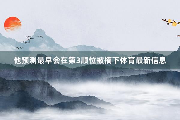 他预测最早会在第3顺位被摘下体育最新信息