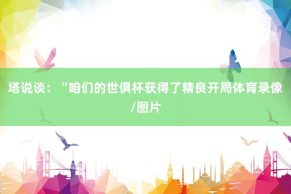 塔说谈:“咱们的世俱杯获得了精良开局体育录像/图片