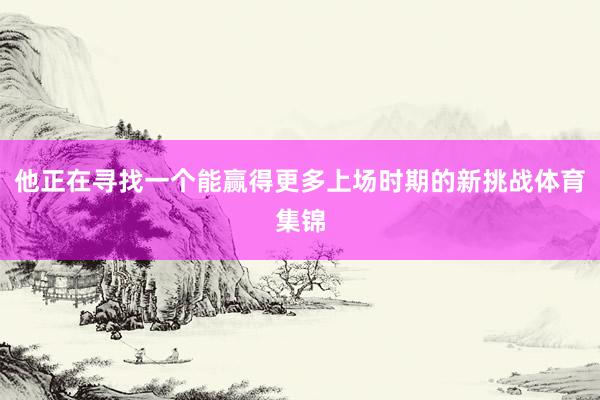 他正在寻找一个能赢得更多上场时期的新挑战体育集锦