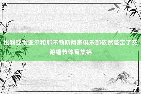比利亚雷亚尔和那不勒斯两家俱乐部依然敲定了交游细节体育集锦