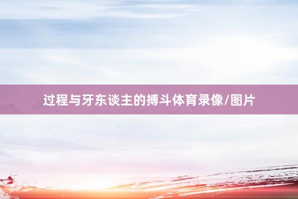 过程与牙东谈主的搏斗体育录像/图片