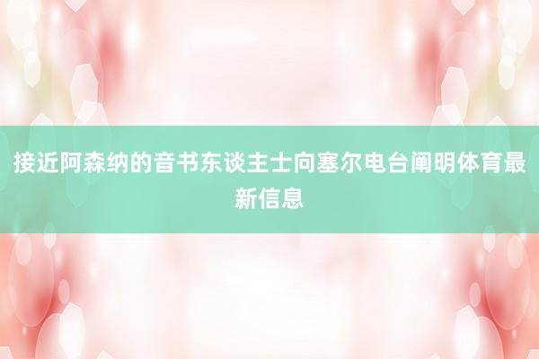 接近阿森纳的音书东谈主士向塞尔电台阐明体育最新信息