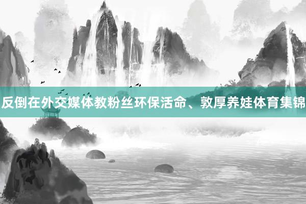 反倒在外交媒体教粉丝环保活命、敦厚养娃体育集锦
