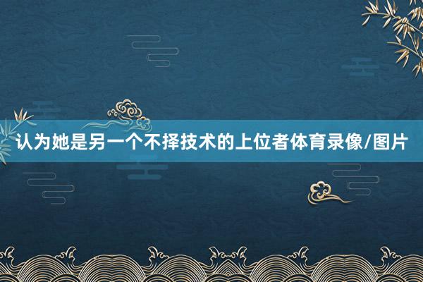 认为她是另一个不择技术的上位者体育录像/图片