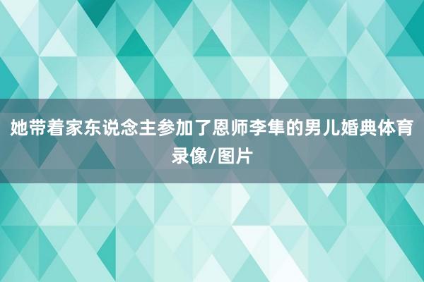 她带着家东说念主参加了恩师李隼的男儿婚典体育录像/图片