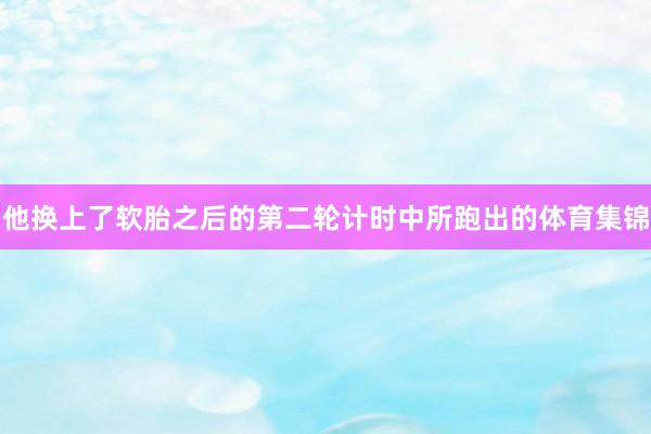 他换上了软胎之后的第二轮计时中所跑出的体育集锦