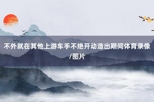 不外就在其他上游车手不绝开动造出期间体育录像/图片