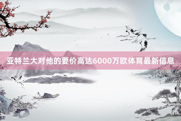 亚特兰大对他的要价高达6000万欧体育最新信息