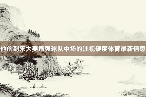 他的到来大要增强球队中场的注视硬度体育最新信息
