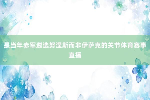 是当年赤军遴选努涅斯而非伊萨克的关节体育赛事直播