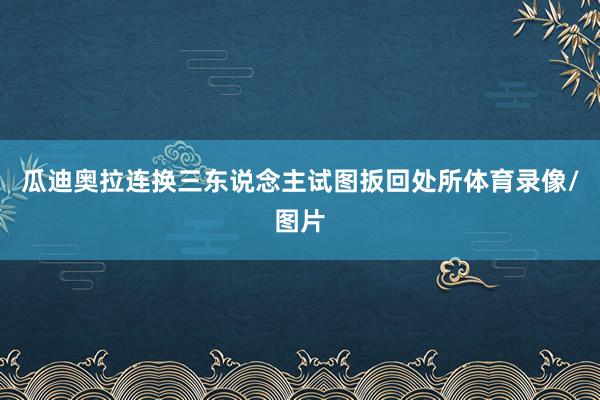 瓜迪奥拉连换三东说念主试图扳回处所体育录像/图片