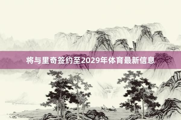 将与里奇签约至2029年体育最新信息