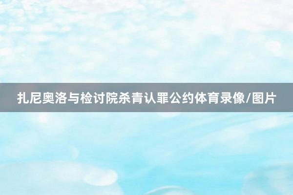 扎尼奥洛与检讨院杀青认罪公约体育录像/图片