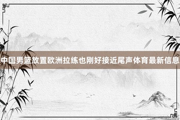 中国男篮放置欧洲拉练也刚好接近尾声体育最新信息