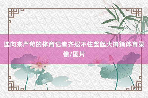 连向来严苛的体育记者齐忍不住竖起大拇指体育录像/图片