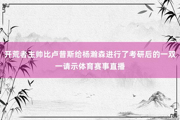 开荒者主帅比卢普斯给杨瀚森进行了考研后的一双一请示体育赛事直播
