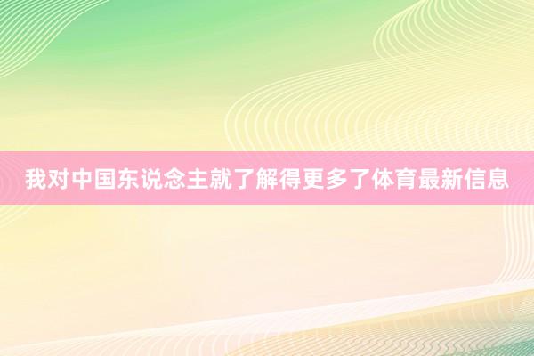 我对中国东说念主就了解得更多了体育最新信息