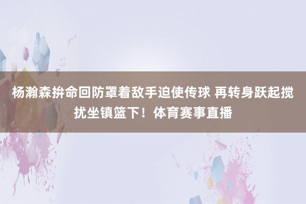 杨瀚森拚命回防罩着敌手迫使传球 再转身跃起搅扰坐镇篮下！体育赛事直播