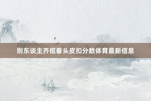 别东谈主齐抠着头皮扣分数体育最新信息