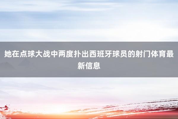 她在点球大战中两度扑出西班牙球员的射门体育最新信息