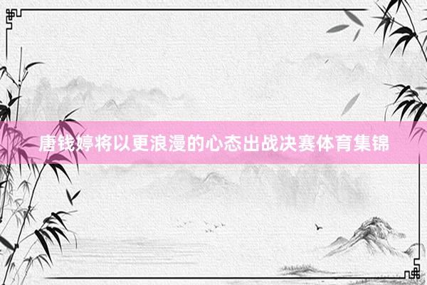 唐钱婷将以更浪漫的心态出战决赛体育集锦