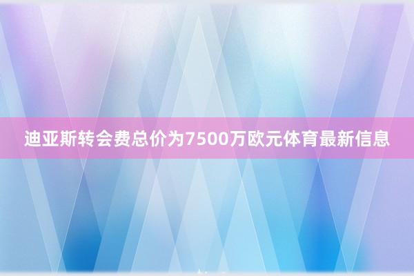 迪亚斯转会费总价为7500万欧元体育最新信息