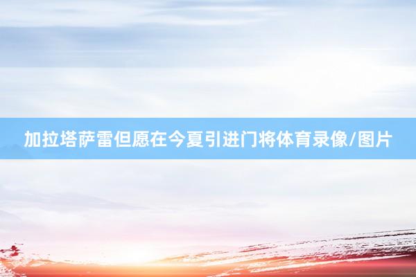 加拉塔萨雷但愿在今夏引进门将体育录像/图片
