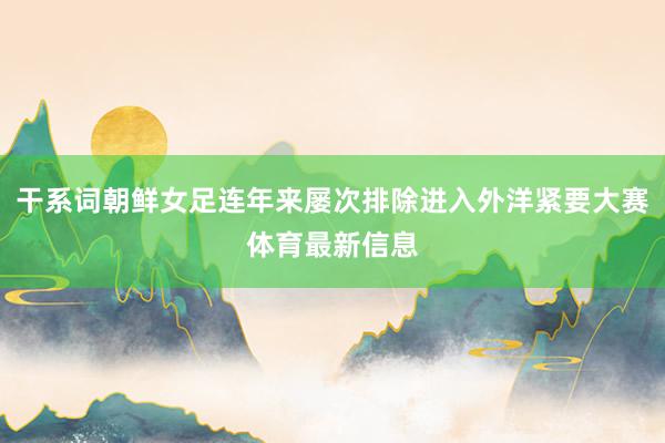 干系词朝鲜女足连年来屡次排除进入外洋紧要大赛体育最新信息
