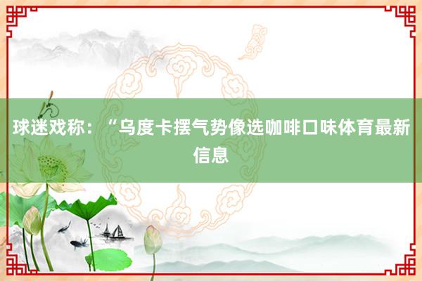 球迷戏称：“乌度卡摆气势像选咖啡口味体育最新信息