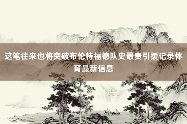 这笔往来也将突破布伦特福德队史最贵引援记录体育最新信息