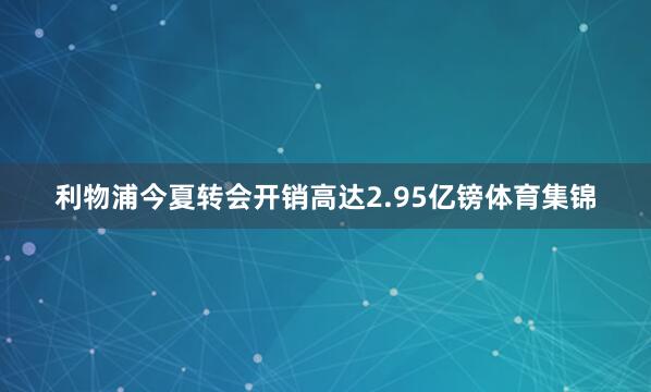 利物浦今夏转会开销高达2.95亿镑体育集锦