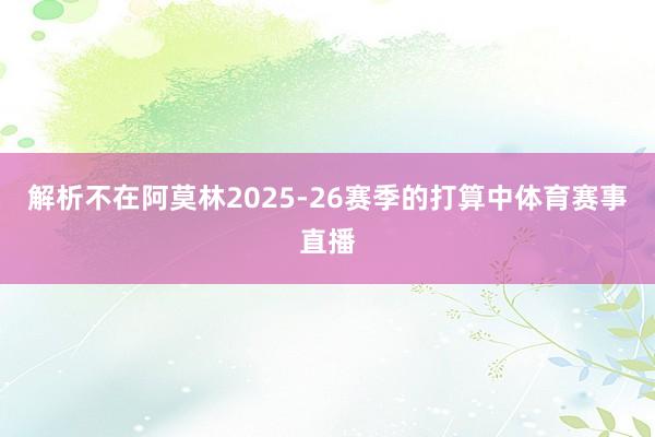 解析不在阿莫林2025-26赛季的打算中体育赛事直播