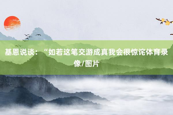 基恩说谈:“如若这笔交游成真我会很惊诧体育录像/图片